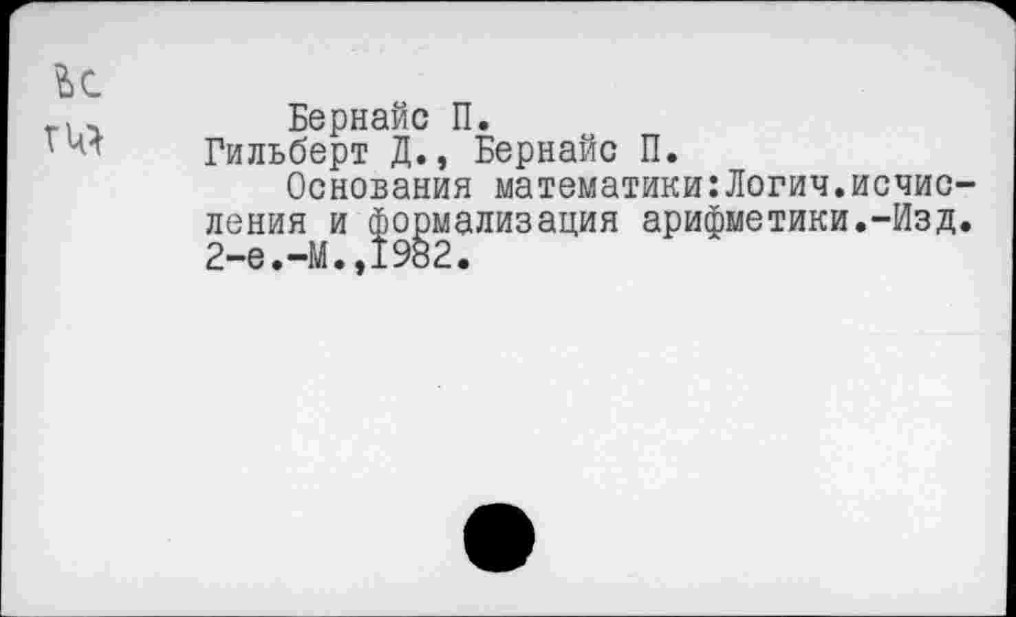 ﻿ГЦ}
Бернайс П.
Гильберт Д., Бернайс П.
Основания математики:Логич.исчисления и формализация арифметики.-Изд. 2-е.-М.,1982.